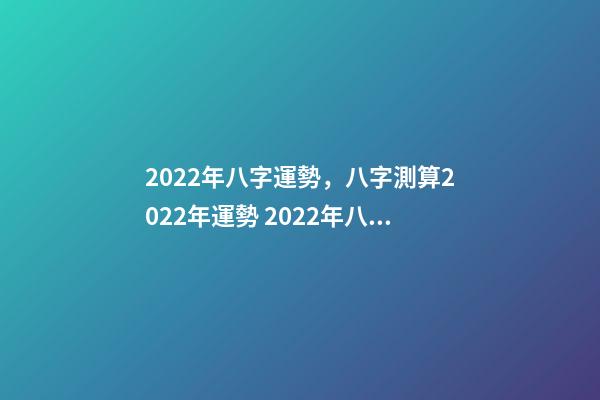 2022年八字運勢，八字測算2022年運勢 2022年八字運勢 2022年八字運勢一覽-第1張-觀點-玄機派